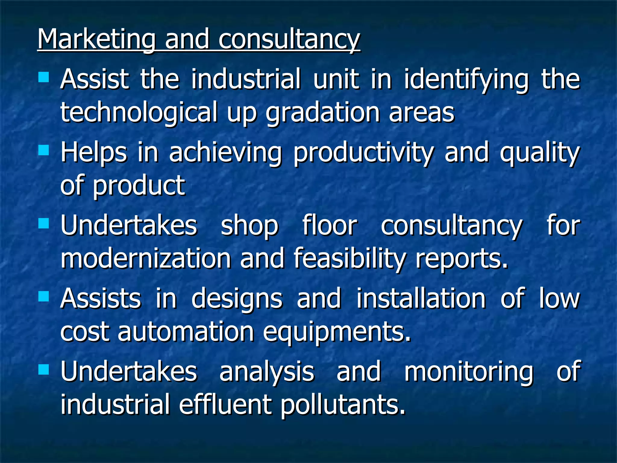 Marketing and consultancy Assist the industrial unit in identifying the technological up gradation areas Helps in achieving productivity and quality of product Undertakes shop floor consultancy for modernization and feasibility reports.   Assists in designs and installation of low cost automation equipments. Undertakes analysis and monitoring of industrial effluent pollutants.   