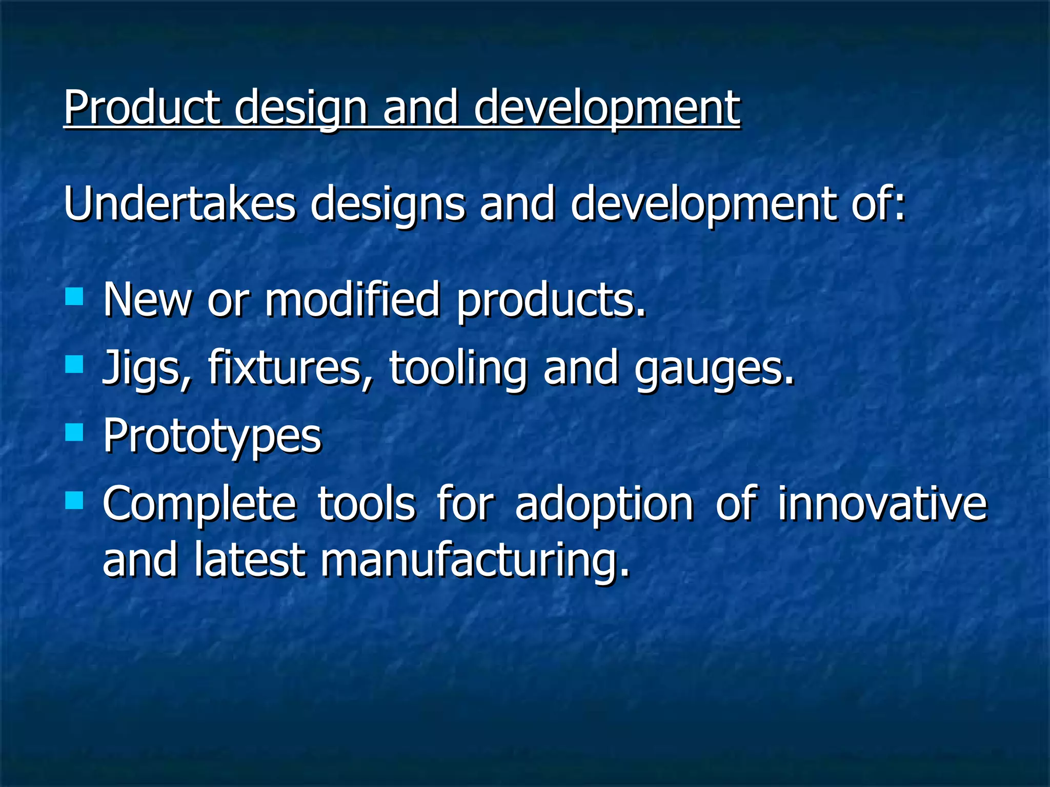 Product design and development Undertakes designs and development of: New or modified products. Jigs, fixtures, tooling and gauges. Prototypes Complete tools for adoption of innovative and latest manufacturing. 