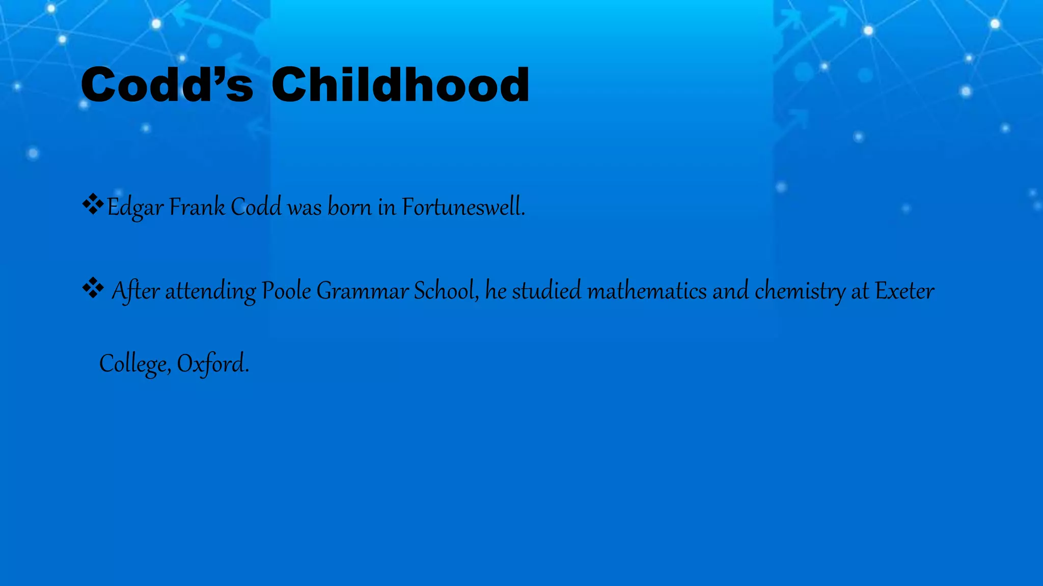 Codd’s Childhood
Edgar Frank Codd was born in Fortuneswell.
 After attending Poole Grammar School, he studied mathematics and chemistry at Exeter
College, Oxford.
 