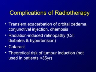Complications of Radiotherapy Transient exacerbation of orbital oedema, conjunctival injection, chemosis Radiation-induced retinopathy (C/I: diabetes & hypertension) Cataract Theoretical risk of tumour induction (not used in patients <35yr) 