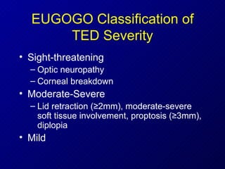 EUGOGO Classification of TED Severity Sight-threatening Optic neuropathy Corneal breakdown Moderate-Severe Lid retraction ( ≥ 2mm), moderate-severe soft tissue involvement, proptosis ( ≥ 3mm), diplopia Mild 