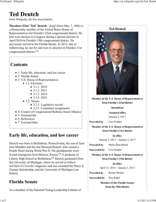 Ted Deutch
Member of the U.S. House of Representatives
from Florida's 22nd district
Incumbent
Assumed office
January 3, 2017
Preceded by Lois Frankel
Member of the U.S. House of Representatives
from Florida's 21st district
In office
January 3, 2013 – January 3, 2017
Preceded by Mario Diaz-Balart
Succeeded by Lois Frankel
Member of the U.S. House of Representatives
from Florida's 19th district
In office
April 13, 2010 – January 3, 2013
Preceded by Robert Wexler
Succeeded by Trey Radel
Member of the Florida Senate
from the 30th district
Ted Deutch
From Wikipedia, the free encyclopedia
Theodore Eliot "Ted" Deutch /ˈdɔɪtʃ/ (born May 7, 1966) is
a Democratic member of the United States House of
Representatives for Florida's 22nd congressional district. He
first won election to Congress during a special election in
April 2010 in Florida's 19th congressional district. He
previously served in the Florida Senate. In 2012, due to
redistricting, he ran for and won re-election in Florida's 21st
congressional district.[1]
Contents
1 Early life, education, and law career
2 Florida Senate
3 U.S. House of Representatives
3.1 Elections
3.1.1 2010
3.1.2 2012
3.1.3 2014
3.1.4 2016
3.2 Tenure
3.2.1 Legislative record
3.2.2 Committee assignments
4 Creator of Congressional Hellenic-Israel Alliance
5 Personal life
6 References
7 External links
Early life, education, and law career
Deutch was born in Bethlehem, Pennsylvania, the son of Jean
(née Mindlin) and the late Bernard Deutch, who earned a
Purple Heart during World War II. His grandparents were
Jewish immigrants from Belarus, Russia.[2] A graduate of
Liberty High School in Bethlehem,[3] Deutch graduated from
the University of Michigan, where he served as Editor-
in-Chief of Consider magazine and was awarded the Harry S.
Truman Scholarship, and the University of Michigan Law
School.
Florida Senate
As a member of the National Young Leadership Cabinet of
Ted Deutch - Wikipedia https://en.wikipedia.org/wiki/Ted_Deutch
1 of 5 3/5/2017 6:15 PM
 