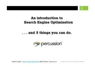 An introduction to
                   Search Engine Optimisation

                . . . and 5 things you can do.




Edward Cowell – Search Engine Optimisation (SEO) Director. Guava.co.uk   Copyright Guava UK Ltd · All material 1 confidential
                                                                                                               is
 