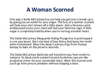 A Woman Scorned
One way a Stella McCartney bra can help you get over a break-up is
by giving you an outlet for your anger. The fury of a woman scorned
will fade once she's blown off a little steam. And a ferocious print
emblazoned across your chest will fuel your feminine rage. A little
anger is completely healthy when you're nursing a broken heart.
The Stella McCartney Marguerite Riding Plunge bra in pink leopard
is one sexy beast. She's the kind of foxy feline that bares her teeth
when threatened. Wear this deep V and you'll go from frumpy
dumpy to back on the prowl in seconds.
The Stella McCartney Stella bra will transform you from victim to
vampira. Its black-mesh-coated hot pink hortensia cups are like
protective armor for your vulnerable chest. Wear this stunner and
you'll go from prey to predator without skipping a beat.

 