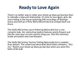 Ready to Love Again
There's no better way to make your break-up blues go bye-bye than
to rekindle a rebound relationship. It's time to love again, girly. No
more hiding in the house watching DVR recordings of Revenge.
Gussy yourself up in flirty Stella McCartney bras and get back out
there.
The Stella McCartney Laura Pottering Balconette bra is one
romantic lady. Her satiny blue bodice features pretty flowers just
like the ones your ex-man used to bring you. Don this luminous
lovely and watch new love blossom.
The Stella McCartney Tammy Tickling Balconette bra is sweeter
than dessert. The velvet bow decorated blush fabric whispers, "Kiss
me." Watch your break-up blues go bye-bye when you wear this
belle of the ball.

 