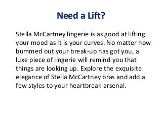 Need a Lift?
Stella McCartney lingerie is as good at lifting
your mood as it is your curves. No matter how
bummed out your break-up has got you, a
luxe piece of lingerie will remind you that
things are looking up. Explore the exquisite
elegance of Stella McCartney bras and add a
few styles to your heartbreak arsenal.

 