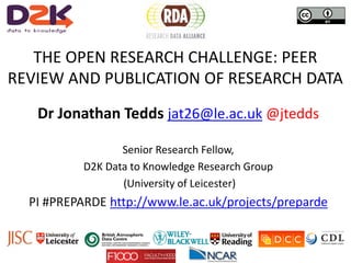 THE OPEN RESEARCH CHALLENGE: PEER
REVIEW AND PUBLICATION OF RESEARCH DATA
Dr Jonathan Tedds jat26@le.ac.uk @jtedds
Senior Research Fellow,
D2K Data to Knowledge Research Group
(University of Leicester)
PI #PREPARDE http://www.le.ac.uk/projects/preparde
 