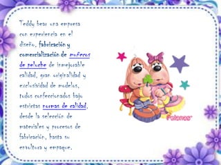 Teddy bear una empresa
con experiencia en el
diseño, fabricación y
comercialización de muñecos
de peluche de inmejorable
calidad, gran originalidad y
exclusividad de modelos,
todos confeccionados bajo
estrictas normas de calidad,
desde la selección de
materiales y procesos de
fabricación, hasta su
envoltura y empaque.
 
