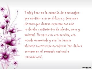 Teddy bear es la creación de personajes
que cautivan con su dulzura y ternura a
jóvenes que desean expresar sus más
profundos sentimientos de afecto, amor y
amistad. Siempre con una sonrisa, una
mirada enamorada y con los brazos
abiertos nuestros personajes se han dado a
conocer en el mercado nacional e
internacional.
 