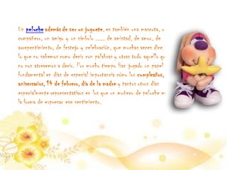 Un peluche además de ser un juguete, es también una mascota, un
compañero, un amigo y un símbolo ..... de amistad, de amor, de
arrepentimiento, de festejo y celebración, que muchas veces dice
lo que no sabemos como decir con palabras y otras todo aquello que
no nos atrevemos a decir. Por mucho tiempo Han jugado un papel
fundamental en días de especial importancia cómo los cumpleaños,
aniversarios, 14 de febrero, día de la madre y tantos otros días
especialmente representativos en los que un muñeco de peluche es
la forma de expresar ese sentimiento.
 