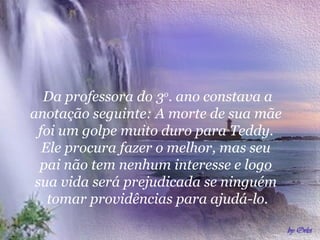 Da professora do 3o. ano constava a
anotação seguinte: A morte de sua mãe
foi um golpe muito duro para Teddy.
Ele procura fazer o melhor, mas seu
pai não tem nenhum interesse e logo
sua vida será prejudicada se ninguém
tomar providências para ajudá-lo.

 
