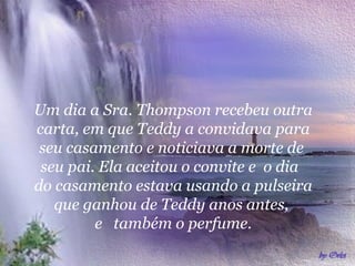 Um dia a Sra. Thompson recebeu outra
carta, em que Teddy a convidava para
seu casamento e noticiava a morte de
seu pai. Ela aceitou o convite e o dia
do casamento estava usando a pulseira
que ganhou de Teddy anos antes,
e também o perfume.

 