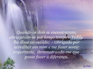 Quando os dois se encontraram,
abraçaram-se por longo tempo e Teddy
lhe disse ao ouvido: - Obrigado por
acreditar em mim e me fazer sentir
importante, demonstrando-me que
posso fazer a diferença.

 
