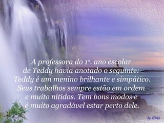 A professora do 1o. ano escolar
de Teddy havia anotado o seguinte:
Teddy é um menino brilhante e simpático.
Seus trabalhos sempre estão em ordem
e muito nítidos. Tem bons modos e
é muito agradável estar perto dele.

 