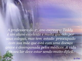 A professora do 2o. ano escreveu: Teddy
é um aluno excelente e muito querido por
seus colegas, mas tem estado preocupado
com sua mãe que está com uma doença
grave e desenganada pelos médicos. A vida
em seu lar deve estar sendo muito difícil.

 