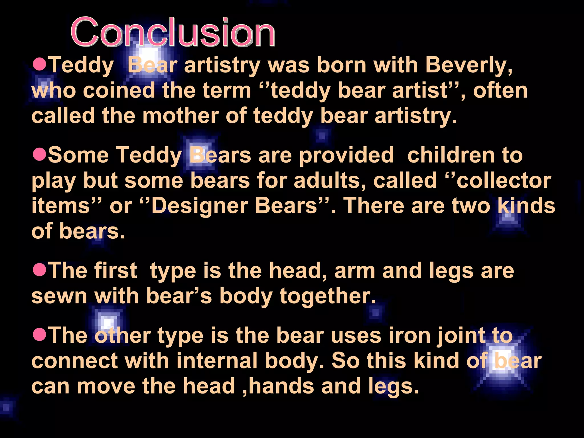 Conclusion Teddy  Bear artistry was born with Beverly, who coined the term ‘’teddy bear artist’’, often called the mother of teddy bear artistry. Some Teddy Bears are provided  children to play but some bears for adults, called ‘’collector items’’ or ‘’Designer Bears’’. There are two kinds of bears.  The first  type is the head, arm and legs are sewn with bear’s body together.  The other type is the bear uses iron joint to connect with internal body. So this kind of bear can move the head ,hands and legs. 