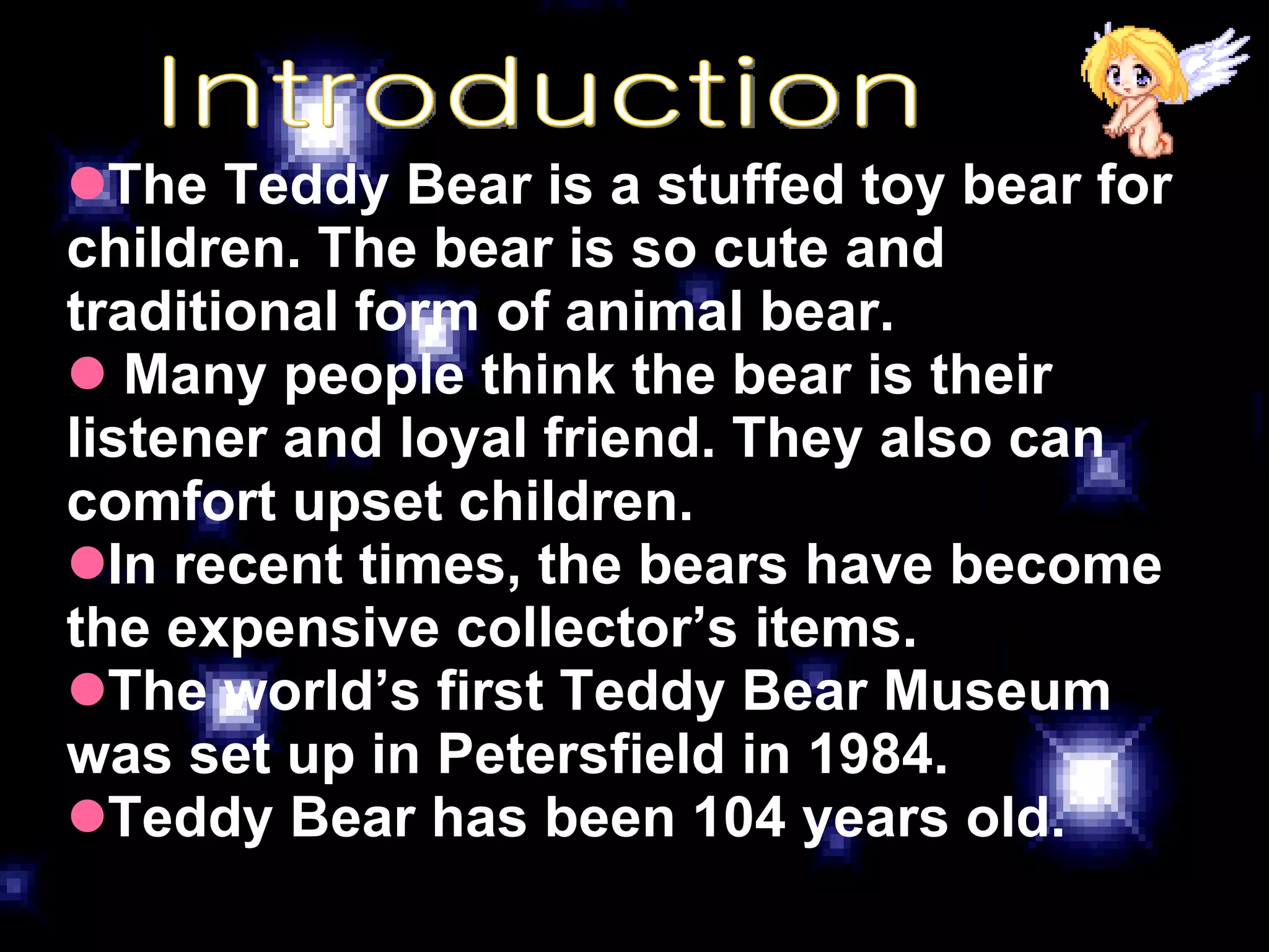 Introduction The Teddy Bear is a stuffed toy bear for children. The bear is so cute and traditional form of animal bear. Many people think the bear is their listener and loyal friend. They also can comfort upset children. In recent times, the bears have become the expensive collector’s items. The world’s first Teddy Bear Museum was set up in Petersfield in 1984. Teddy Bear has been 104 years old. 