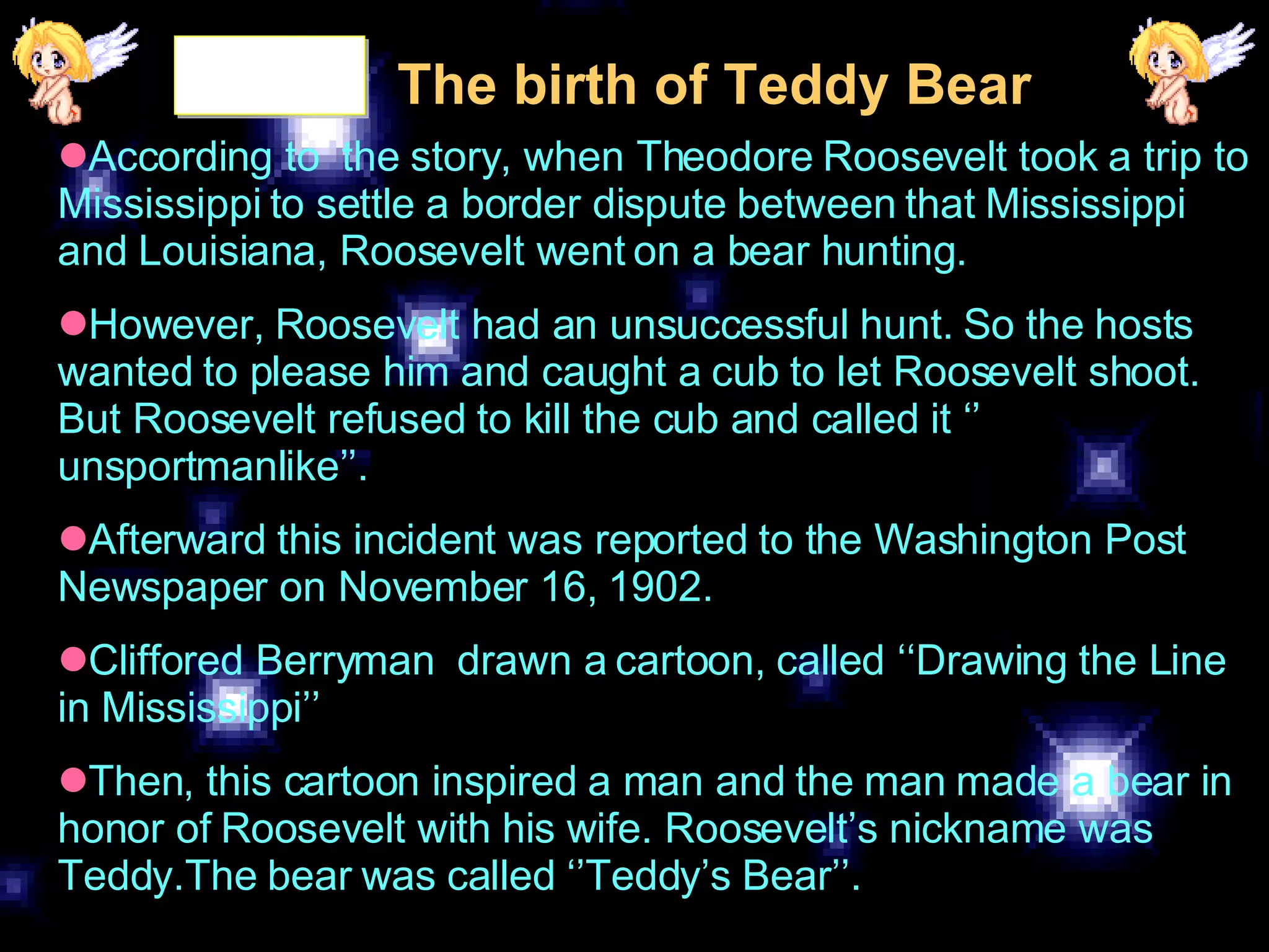 The birth of Teddy Bear According to  the story, when Theodore Roosevelt took a trip to Mississippi to settle a border dispute between that Mississippi and Louisiana, Roosevelt went on a bear hunting. However, Roosevelt had an unsuccessful hunt. So the hosts wanted to please him and caught a cub to let Roosevelt shoot. But Roosevelt refused to kill the cub and called it ‘’ unsportmanlike’’. Afterward this incident was reported to the Washington Post Newspaper on November 16, 1902. Cliffored Berryman  drawn a cartoon, called ‘‘Drawing the Line in Mississippi’’ Then, this cartoon inspired a man and the man made a bear in honor of Roosevelt with his wife. Roosevelt’s nickname was Teddy.The bear was called ‘’Teddy’s Bear’’. 