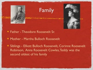 Family
Father - Theodore Roosevelt Sr.
Mother - Martha Bulloch Roosevelt
Siblings - Elliott Bulloch Roosevelt, Corinne Roosevelt
Robinson, Anna Roosevelt Cowles,Teddy was the
second oldest of his family
 