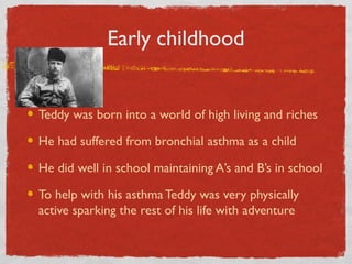 Early childhood
Teddy was born into a world of high living and riches
He had suffered from bronchial asthma as a child
He did well in school maintaining A’s and B’s in school
To help with his asthmaTeddy was very physically
active sparking the rest of his life with adventure
 