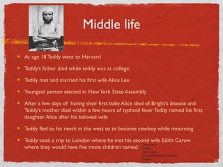 Middle life
At age 18 Teddy went to Harvard
Teddy’s father died while teddy was at college
Teddy met and married his first wife Alice Lee
Youngest person elected in NewYork State Assembly
After a few days of having their first baby Alice died of Bright’s disease and
Teddy’s mother died within a few hours of typhoid fever Teddy named his first
daughter Alice after his beloved wife
Teddy fled to his ranch in the west to to become cowboy while mourning
Teddy took a trip to London where he met his second wife Edith Carow
where they would have five more children named
Theodore Jr.
Kermit
Ethel Carow
Archibald Bulloch (Archie)
Quentin
 