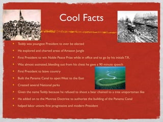 Cool Facts
Teddy was youngest President to ever be elected
He explored and charted areas of Amazon Jungle
First President to win Noble Peace Prize while in office and to go by his initials T.R.
Was almost assinated, bleeding out from his chest he gave a 90 minute speech
First President to leave country
Built the Panama Canal to open West to the East
Created several National parks
Given the name Teddy because he refused to shoot a bear chained to a tree unsportsman like
He added on to the Monroe Doctrine to authorize the building of the Panama Canal
helped labor unions first progressive and modern President
 