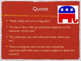 Quotes
“Walk Softly and carry a big stick”
“A vote is like a rifle; its usefulness depends on the
character of the user”
“Do what you can, with what you have, where you
are”
“Every immigrant who comes here should be
required within five years to learn english or leave the
country”
 