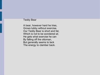 Teddy Bear

A bear, however hard he tries,
Grows tubby without exercise.
Our Teddy Bear is short and fat,
Which is not to be wondered at;
He gets what exercise he can
By falling off the ottoman,
But generally seems to lack
The energy to clamber back.
 