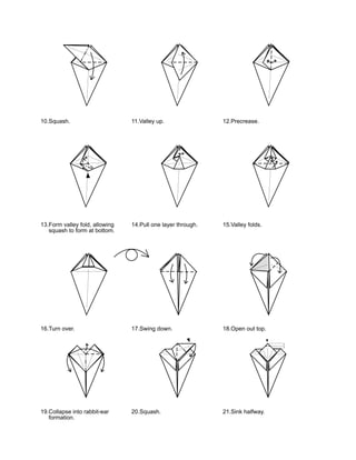 10.Squash.                      11.Valley up.                12.Precrease.




13.Form valley fold, allowing   14.Pull one layer through.   15.Valley folds.
   squash to form at bottom.




16.Turn over.                   17.Swing down.               18.Open out top.




19.Collapse into rabbit-ear     20.Squash.                   21.Sink halfway.
   formation.
 
