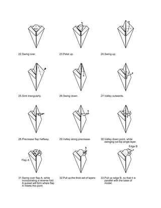 22.Swing over.                     23.Petal up.                         24.Swing up.




25.Sink triangularly.              26.Swing down.                       27.Valley outwards.




28.Precrease flap halfway.         29.Valley along precrease.           30.Valley down point, while
                                                                           swinging out top single layer.
                                                                                                  Edge B




  Flap A




31.Swing over flap A, while        32.Pull up the thick set of layers   33.Pull up edge B, so that it is
   incorporating a reverse fold.                                           parallel with the base of
   A gusset will form where flap                                           model.
   A meets the point.
 