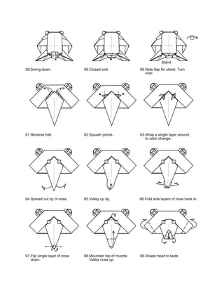 Stand
58.Swing down.                 59.Closed sink.              60.Note flap for stand. Turn
                                                               over.




61.Reverse fold.               62.Squash points.            63.Wrap a single layer around
                                                               to color change.




64.Spread out tip of nose.     65.Valley up tip.            66.Fold side layers of nose back in.




67.Flip single layer of nose   68.Mountain top of muzzle.   69.Shape head to taste.
   down.                          Valley nose up.
 