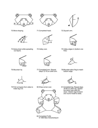 70.More shaping.                   71.Completed head.             72.Squash arm.




73.Swing down while spreading      74.Valley over.                75.Valley edges in (bottom one
   out layers.                                                       first).




76.Mountain tip.                   77.Completed arm. Repeat       78.Mountain side of leg to match
                                      steps 72-76 on other arm.      bottom edge.




79.Pull out layers from sides to   80.Wrap corner over.           81.Completed leg. Repeat steps
   make leg 3-D.                                                     78-80 on other leg. Stretch
                                                                     the stand (see step 60)
                                                                     down. Stretch legs forward
                                                                     and round model to taste.




                                   82.Completed Fluffy
                                      © 1994 Marc Kirschenbaum
 