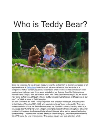 Who is Teddy Bear?
Since his existence, he has brought pleasure, serenity, and comfort to children and people of all
ages worldwide. A Teddy Bear is very special, because he is more than a toy - he is a
companion. He has wonderful qualities, he consoles when needed, he has compassion when
required, and he knows everything about us including our deepest thoughts. He is our most
intimate friend! Did you ever feel like that about your Teddy Bear? I am sure you did, we all did!
How can a stuffed bear, although cute and cuddly bring so much pleasure and happiness to our
lives? Let's look at some of Teddy's origins.
It is well known that the name "Teddy" originates from Theodore Roosevelt, President of the
United States of America 1901-1909, who was referred to as Teddy by the public. There are
numerous stories of how the Teddy Bear received the President's name. One story refers to a
Mississippi bear-hunting trip where villagers wishing to please the President captured a bear for
him to shoot, however, the President flatly refused. He drew a line, as this was not fair hunting
sportsmanship. This encounter became a famous cartoon story by Clifford Berryman under the
title of "Drawing the Line in Mississippi." The cartoon caught very wide attention, which
 
