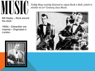 MUSIC
Bill Hayley – Rock around
the clock.
                            Teddy Boys mainly listened to 1950s Rock n Roll, which is
                            similar to 21st Century Jazz Music.




1950s – Edwardian era
inspired – Originated in
London.
 