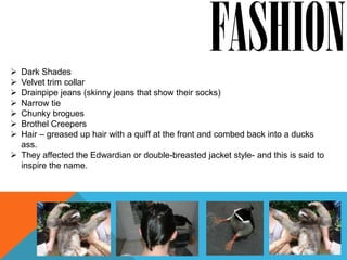  Dark Shades
                                                    FASHION
 Velvet trim collar
 Drainpipe jeans (skinny jeans that show their socks)
 Narrow tie
 Chunky brogues
 Brothel Creepers
 Hair – greased up hair with a quiff at the front and combed back into a ducks
  ass.
 They affected the Edwardian or double-breasted jacket style- and this is said to
  inspire the name.
 