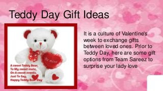 Teddy Day Gift Ideas
It is a culture of Valentine's
week to exchange gifts
between loved ones. Prior to
Teddy Day, here are some gift
options from Team Sareez to
surprise your lady love.
 