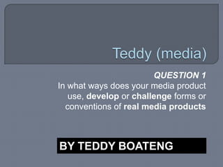 Teddy (media),[object Object],QUESTION 1 ,[object Object],In what ways does your media product use, develop or challenge forms or conventions of real media products,[object Object],BY TEDDY BOATENG,[object Object]