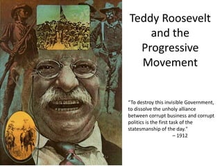 Teddy Roosevelt
and the
Progressive
Movement
“To destroy this invisible Government,
to dissolve the unholy alliance
between corrupt business and corrupt
politics is the first task of the
statesmanship of the day."
– 1912
 
