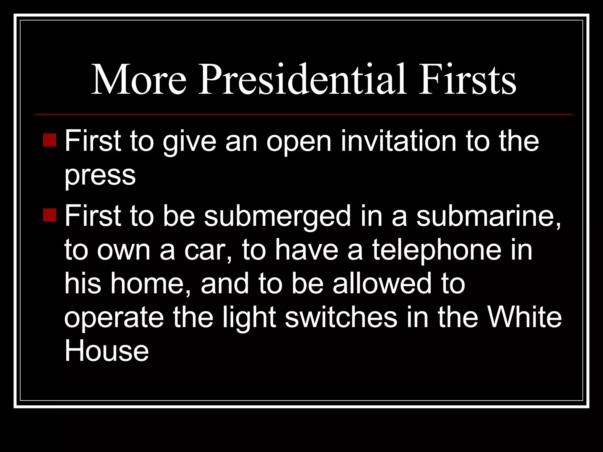 More Presidential Firsts First to give an open invitation to the press First to be submerged in a submarine, to own a car, to have a telephone in his home, and to be allowed to operate the light switches in the White House 