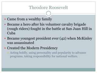 Theodore RooseveltCame from a wealthy family Became a hero after his volunteer cavalry brigade (rough riders) fought in the battle at San Juan Hill in CubaBecame youngest president ever (42) when McKinley was assassinatedCreated the Modern PresidencyActing boldly, using personality and popularity to advance programs, taking responsibility for national welfare.