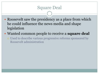 Square DealRoosevelt saw the presidency as a place from which he could influence the news media and shape legislationWanted common people to receive a square dealUsed to describe various progressive reforms sponsored by Roosevelt administration