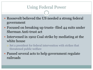 Using Federal PowerRoosevelt believed the US needed a strong federal governmentFocused on breaking up trusts- filed 44 suits under Sherman Anti-trust actIntervened in 1902 Coal strike by mediating at the white houseSet a president for federal intervention with strikes that threatened public welfarePassed several acts to help government regulate railroads