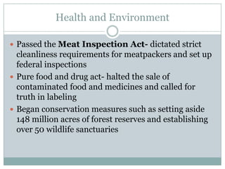 Health and EnvironmentPassed the Meat Inspection Act- dictated strict cleanliness requirements for meatpackers and set up federal inspectionsPure food and drug act- halted the sale of contaminated food and medicines and called for truth in labelingBegan conservation measures such as setting aside 148 million acres of forest reserves and establishing over 50 wildlife sanctuaries 