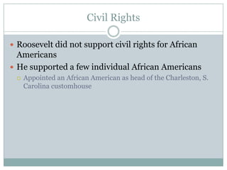Civil RightsRoosevelt did not support civil rights for African AmericansHe supported a few individual African AmericansAppointed an African American as head of the Charleston, S. Carolina customhouse