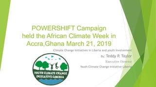 POWERSHIFT Campaign
held the African Climate Week in
Accra,Ghana March 21, 2019
Climate Change Initiatives in Liberia and youth Involvement
By: Teddy P. Taylor
Executive Director
Youth Climate Change Initiative-Liberia
 