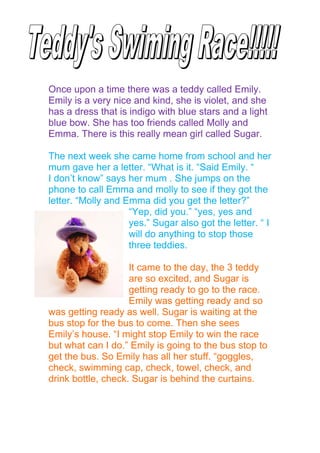 h




Once upon a time there was a teddy called Emily.
Emily is a very nice and kind, she is violet, and she
has a dress that is indigo with blue stars and a light
blue bow. She has too friends called Molly and
Emma. There is this really mean girl called Sugar.

The next week she came home from school and her
mum gave her a letter. “What is it. “Said Emily. “
I don’t know” says her mum . She jumps on the
phone to call Emma and molly to see if they got the
letter. “Molly and Emma did you get the letter?”
                    “Yep, did you.” “yes, yes and
                    yes.” Sugar also got the letter. “ I
                    will do anything to stop those
                    three teddies.

                    It came to the day, the 3 teddy
                    are so excited, and Sugar is
                    getting ready to go to the race.
                    Emily was getting ready and so
was getting ready as well. Sugar is waiting at the
bus stop for the bus to come. Then she sees
Emily’s house. “I might stop Emily to win the race
but what can I do.” Emily is going to the bus stop to
get the bus. So Emily has all her stuff. “goggles,
check, swimming cap, check, towel, check, and
drink bottle, check. Sugar is behind the curtains.
 