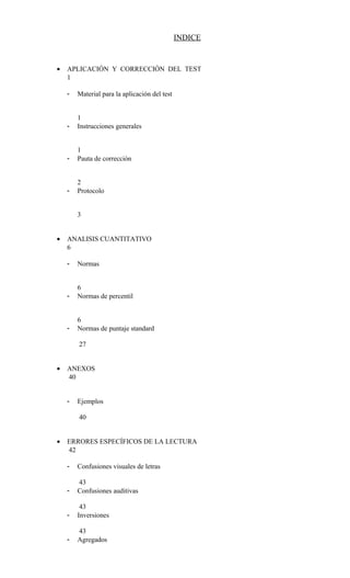 INDICE
• APLICACIÓN Y CORRECCIÓN DEL TEST
1
- Material para la aplicación del test
1
- Instrucciones generales
1
- Pauta de corrección
2
- Protocolo
3
• ANALISIS CUANTITATIVO
6
- Normas
6
- Normas de percentil
6
- Normas de puntaje standard
27
• ANEXOS
40
- Ejemplos
40
• ERRORES ESPECÍFICOS DE LA LECTURA
42
- Confusiones visuales de letras
43
- Confusiones auditivas
43
- Inversiones
43
- Agregados
 