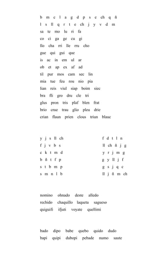 b m c l a g d p s e ch q ñ
l s ll q r t e ch j y v d m
sa te mo lu ri fa
co ci ga ge cu gi
llo cha rri lle rru cho
gue qui gui que
is ac in em ul ar
ob et ap ex af ad
til pur mos cam sec lin
mia tue feu rou nio pia
lian reis viul siap boim siec
bra fli gro dru cle tri
glus pron tris plaf blen frat
brio crue trau glio pleu drie
crian flaun prien clous triun blauc
y j s ll ch f d t l n
f j v b s ll ch ñ j g
c k t m d y r j m g
b ñ t f p g y ll j f
s t b m p g s j q c
s m n l b ll j ñ m ch
nomino ohnado deste alledo
rechido chaquillo laqueta sagueso
quiguifi ifjuti voyate quellimi
bado dipo babe quebo quido dudo
bapi quipi dubopi pebade numo saute
 