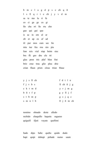 b m c l a g d p s e ch q ñ
l s ll q r t e ch j y v d m
sa te mo lu ri fa
co ci ga ge cu gi
llo cha rri lle rru cho
gue qui gui que
is ac in em ul ar
ob et ap ex af ad
til pur mos cam sec lin
mia tue feu rou nio pia
lian reis viul siap boim siec
bra fli gro dru cle tri
glus pron tris plaf blen frat
brio crue trau glio pleu drie
crian flaun prien clous triun blauc
y j s ll ch f d t l n
f j v b s ll ch ñ j g
c k t m d y r j m g
b ñ t f p g y ll j f
s t b m p g s j q c
s m n l b ll j ñ m ch
nomino ohnado deste alledo
rechido chaquillo laqueta sagueso
quiguifi ifjuti voyate quellimi
bado dipo babe quebo quido dudo
bapi quipi dubopi pebade numo saute
 