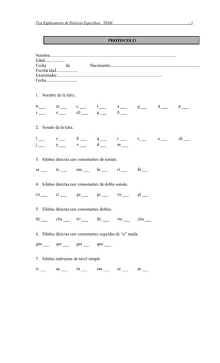Test Exploratorio de Dislexia Específica. TEDE - 3
Nombre.....................................................................................................................
Edad...................
Fecha de Nacimiento...................................................................................
Escolaridad....................
Examinador..................................................................................................
Fecha.............................
1. Nombre de la letra.
b ___ m ___ c ___ l ___ a ___ g ___ d ___ p ___
s ___ e ___ ch ___ q ___ ñ ___
2. Sonido de la letra.
l ___ s ___ ll ___ q ___ r ___ t ___ e ___ ch ___
j ___ y ___ v ___ d ___ m ___
3. Sílabas directas con consonantes de sonido.
sa ___ te ___ mo ___ lu ___ ri ___ fa ___
4. Sílabas directas con consonantes de doble sonido.
co ___ ci ___ ga ___ ge ___ cu ___ gi ___
5. Sílabas directas con consonantes dobles.
lle ___ cha ___ rri ___ lle ___ rru ___ cho ___
6. Sílabas directas con consonantes seguidas de “u” muda.
gue ___ qui ___ gui ___ que ___
7. Sílabas indirectas de nivel simple.
is ___ ac ___ in ___ em ___ ul ___ ar ___
PROTOCOLO
 